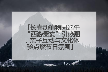 长春动植物园端午“西游盛宴”引热潮，亲子互动与文化体验点燃节日氛围
