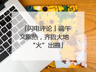 闪电评论丨端午文旅热，齐鲁大地“火”出圈