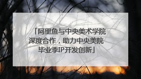 阿里鱼与中央美术学院深度合作，助力中央美院毕业季IP开发创新