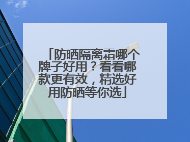 防晒隔离霜哪个牌子好用？看看哪款更有效，精选好用防晒等你选