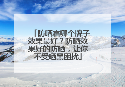 防晒霜哪个牌子效果最好？防晒效果好的防晒，让你不受晒黑困扰