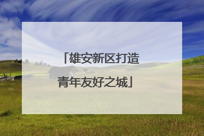 雄安新区打造青年友好之城