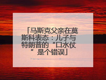 马斯克父亲在莫斯科表态：儿子与特朗普的“口水仗”是个错误