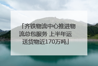 齐铁物流中心推进物流总包服务 上半年运送货物近170万吨