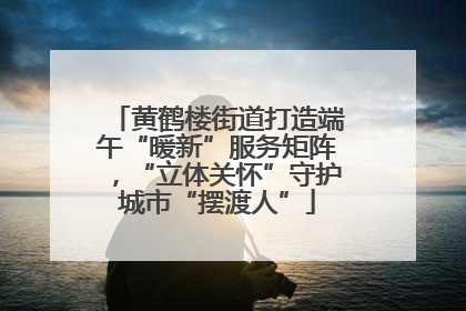 黄鹤楼街道打造端午“暖新”服务矩阵，“立体关怀”守护城市“摆渡人”