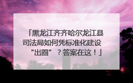 黑龙江齐齐哈尔龙江县司法局如何凭标准化建设“出圈”？答案在这！