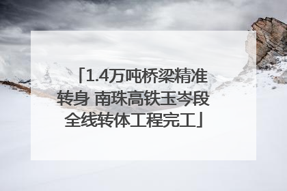 1.4万吨桥梁精准转身 南珠高铁玉岑段全线转体工程完工