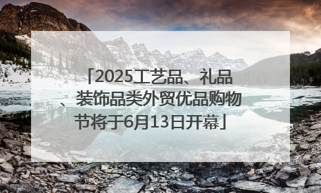 2025工艺品、礼品、装饰品类外贸优品购物节将于6月13日开幕