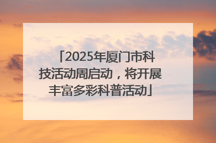 2025年厦门市科技活动周启动，将开展丰富多彩科普活动