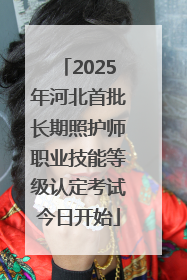 2025年河北首批长期照护师职业技能等级认定考试今日开始