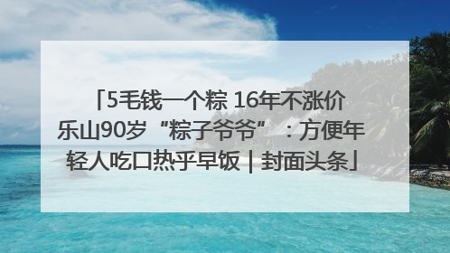 5毛钱一个粽 16年不涨价 乐山90岁“粽子爷爷”：方便年轻人吃口热乎早饭｜封面头条
