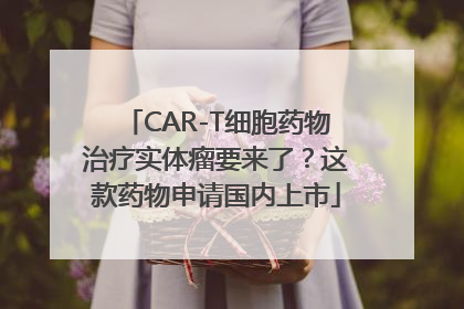 CAR-T细胞药物治疗实体瘤要来了？这款药物申请国内上市